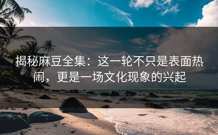揭秘麻豆全集:这一轮不只是表面热闹,更是一场文化现象的兴起