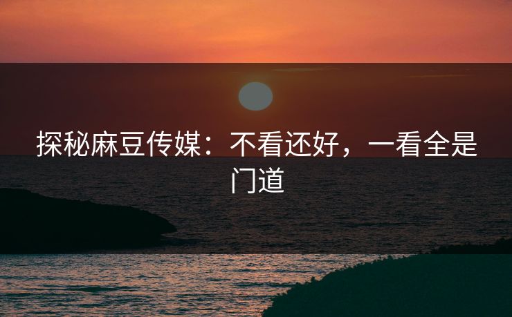 探秘麻豆传媒:不看还好,一看全是门道