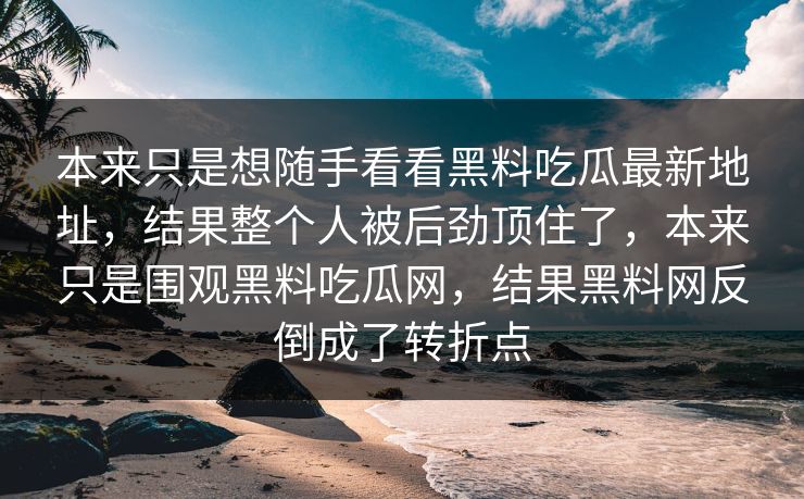 本来只是想随手看看黑料吃瓜最新地址,结果整个人被后劲顶住了,本来只是围观黑料吃瓜网,结果黑料网反倒成了转折点 本来只是想随手看看黑料吃瓜最新地址,结果整个人被后劲顶住了,本来只是围观黑料吃瓜网,结果黑料网反倒成了转折点