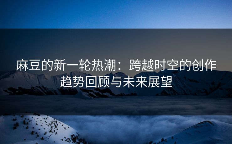 麻豆的新一轮热潮:跨越时空的创作趋势回顾与未来展望 麻豆的新一轮热潮:跨越时空的创作趋势回顾与未来展望